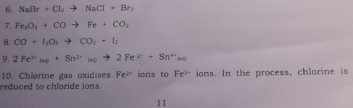 6. NaBr + Cl2 → NaCl + Br2
7. Fe203 + CÓ →
Fe + CO2
8. CO + I205 → CO2 + I2
9. 2 Fe3+
+ Sn2+
> 2 Fe 2* + Sn**(aq)
(aq)
(aq)
10. Chlorine gas oxidises Fe2+ ions to Fe3+ ions. In the process, chlorine is
reduced to chloride ions.
11
