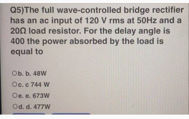 Q5)The full wave-controlled bridge rectifier
has an ac input of 120 V rms at 50HZ and a
202 load resistor. For the delay angle is
400 the power absorbed by the load is
equal to
Ob. b. 48W
Oc.c 744 W
Oe. e. 673W
Od. d. 477W
