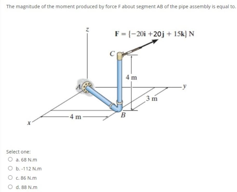 The magnitude of the moment produced by force F about segment AB of the pipe assembly is equal to.
F = {-20i +20j + 15k} N
4 m
-y
3 m
B
4 m
Select one:
O a. 68 N.m
O b. -112 N.m
O c. 86 N.m
O d. 88 N.m
