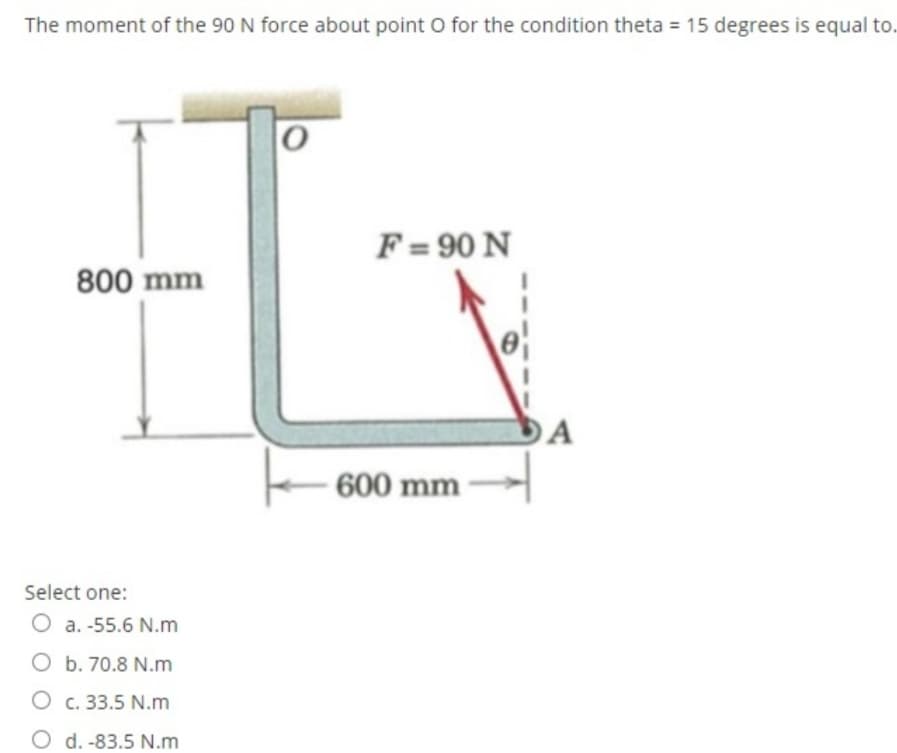 The moment of the 90 N force about point O for the condition theta = 15 degrees is equal to.
F = 90 N
800 mm
A
600 mm
Select one:
O a. -55.6 N.m
O b. 70.8 N.m
O c. 33.5 N.m
O d. -83.5 N.m
