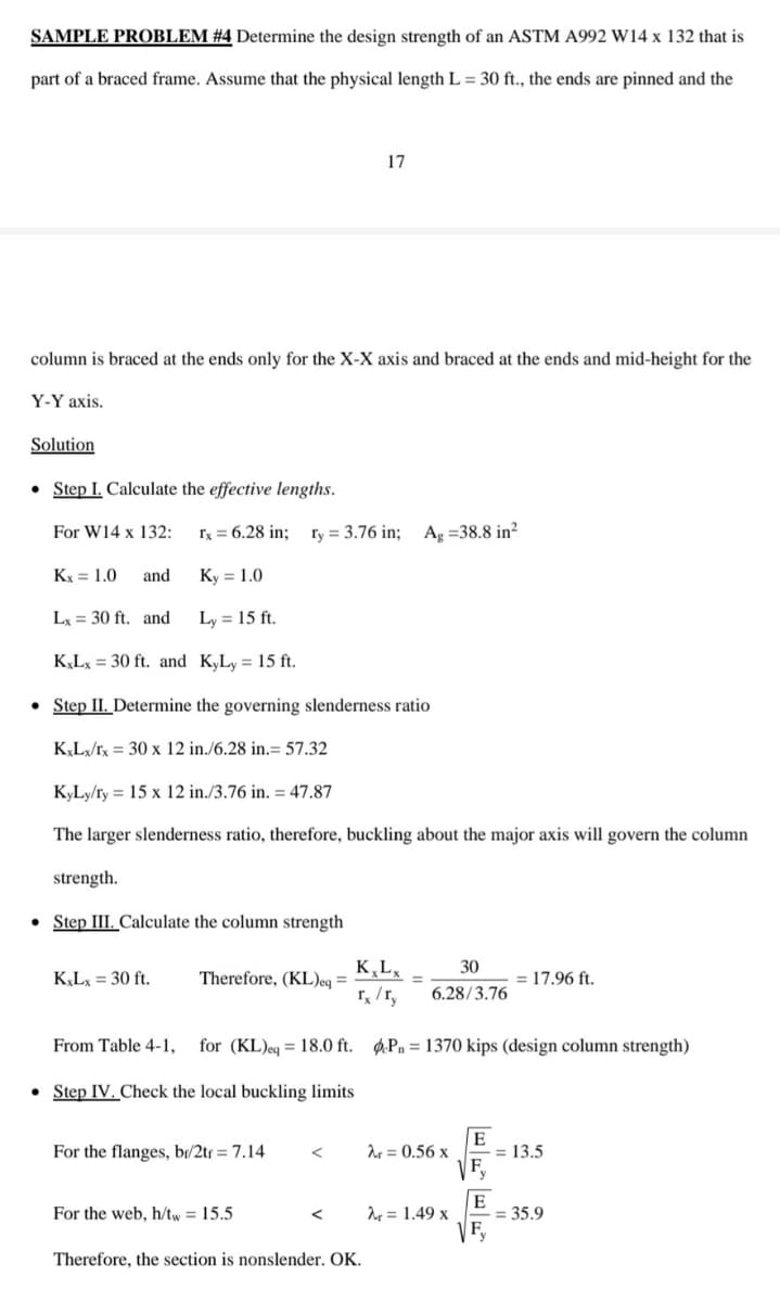 SAMPLE PROBLEM #4 Determine the design strength of an ASTM A992 W14 x 132 that is
part of a braced frame. Assume that the physical length L = 30 ft., the ends are pinned and the
17
column is braced at the ends only for the X-X axis and braced at the ends and mid-height for the
Y-Y axis.
Solution
• Step I. Calculate the effective lengths.
For W14 x 132:
Ix = 6.28 in;
ry = 3.76 in; Ag =38.8 in?
Kx = 1.0
and
Ky = 1.0
Lx = 30 ft. and
Ly = 15 ft.
K,Lx = 30 ft. and K,Ly = 15 ft.
• Step II. Determine the governing slenderness ratio
KL/rx = 30 x 12 in./6.28 in.= 57.32
KyLy/ry = 15 x 12 in./3.76 in. = 47.87
The larger slenderness ratio, therefore, buckling about the major axis will govern the column
strength.
• Step III. Calculate the column strength
K,L,
30
= 17,96 ft.
Therefore, (KL)eq =
r, /r,
KLx = 30 ft.
6.28/3.76
From Table 4-1,
for (KL)eq = 18.0 ft. Ø.Pn = 1370 kips (design column strength)
• Step IV. Check the local buckling limits
E
For the flanges, br/2tr = 7.14
Ar = 0.56 x
= 13.5
F,
= 35.9
VF,
For the web, h/tw = 15.5
d = 1.49 x
Therefore, the section is nonslender. OK.
