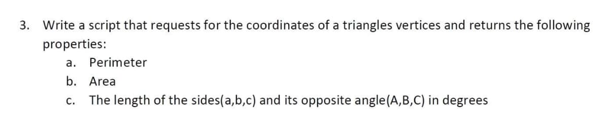 3. Write a script that requests for the coordinates of a triangles vertices and returns the following
properties:
а.
Perimeter
b. Area
С.
The length of the sides(a,b,c) and its opposite angle(A,B,C) in degrees
