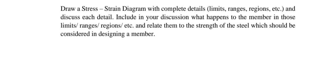 Draw a Stress – Strain Diagram with complete details (limits, ranges, regions, etc.) and
discuss each detail. Include in your discussion what happens to the member in those
limits/ ranges/ regions/ etc. and relate them to the strength of the steel which should be
considered in designing a member.
