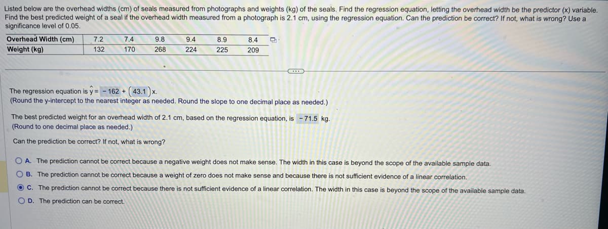 Listed
below are the overhead widths (cm) of seals measured from photographs and weights (kg) of the seals. Find the regression equation, letting the overhead width be the predictor (x) variable.
Find the best predicted weight of a seal if the overhead width measured from a photograph is 2.1 cm, using the regression equation. Can the prediction be correct? If not, what is wrong? Use a
significance level of 0.05.
Overhead Width (cm)
Weight (kg)
7.2
132
7.4
170
9.8
268
9.4
224
8.9
225
8.4
209
Q
The regression equation is y=-162+ (43.1)x.
(Round the y-intercept to the nearest integer as needed. Round the slope to one decimal place as needed.)
The best predicted weight for an overhead width of 2.1 cm, based on the regression equation, is -71.5 kg.
(Round to one decimal place as needed.)
Can the prediction be correct? If not, what is wrong?
OA. The prediction cannot be correct because a negative weight does not make sense. The width in this case is beyond the scope of the available sample data.
OB. The prediction cannot be correct because a weight of zero does not make sense and because there is not sufficient evidence of a linear correlation.
OC. The prediction cannot be correct because there is not sufficient evidence of a linear correlation. The width in this case is beyond the scope of the available sample data.
OD. The prediction can be correct.