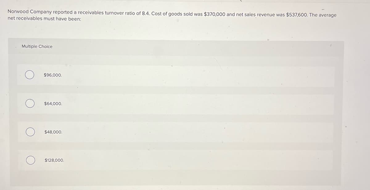 Norwood Company reported a receivables turnover ratio of 8.4. Cost of goods sold was $370,000 and net sales revenue was $537,600. The average
net receivables must have been:
Multiple Choice
O
$96,000.
$64,000.
$48,000.
$128,000.