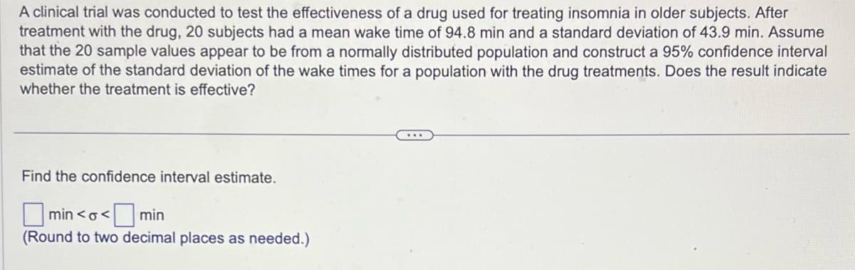 A clinical trial was conducted to test the effectiveness of a drug used for treating insomnia in older subjects. After
treatment with the drug, 20 subjects had a mean wake time of 94.8 min and a standard deviation of 43.9 min. Assume
that the 20 sample values appear to be from a normally distributed population and construct a 95% confidence interval
estimate of the standard deviation of the wake times for a population with the drug treatments. Does the result indicate
whether the treatment is effective?
Find the confidence interval estimate.
min<o<
<min
(Round to two decimal places as needed.)