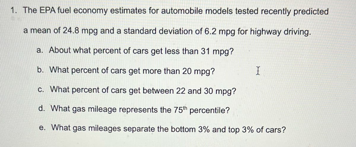 1. The EPA fuel economy estimates for automobile models tested recently predicted
a mean of 24.8 mpg and a standard deviation of 6.2 mpg for highway driving.
a. About what percent of cars get less than 31 mpg?
b. What percent of cars get more than 20 mpg?
c. What percent of cars get between 22 and 30 mpg?
d. What gas mileage represents the 75th percentile?
e. What gas mileages separate the bottom 3% and top 3% of cars?
X