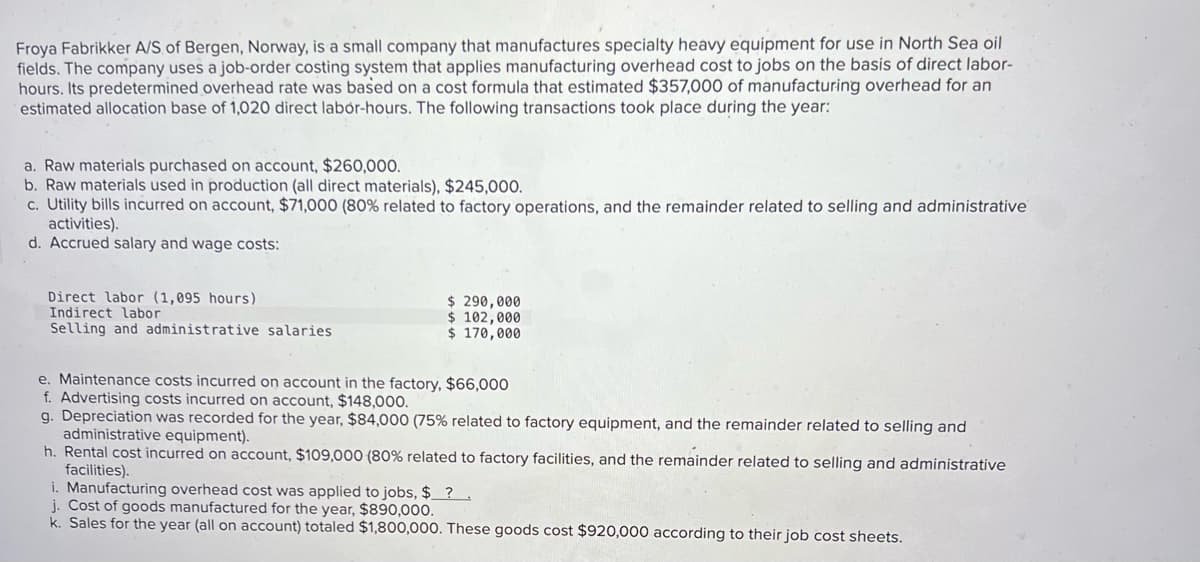 Froya Fabrikker A/S of Bergen, Norway, is a small company that manufactures specialty heavy equipment for use in North Sea oil
fields. The company uses a job-order costing system that applies manufacturing overhead cost to jobs on the basis of direct labor-
hours. Its predetermined overhead rate was based on a cost formula that estimated $357,000 of manufacturing overhead for an
estimated allocation base of 1,020 direct labor-hours. The following transactions took place during the year:
a. Raw materials purchased on account, $260,000.
b. Raw materials used in production (all direct materials), $245,000.
c. Utility bills incurred on account, $71,000 (80% related to factory operations, and the remainder related to selling and administrative
activities).
d. Accrued salary and wage costs:
Direct labor (1,095 hours)
Indirect labor
Selling and administrative salaries
$ 290,000
$ 102,000
$170,000
e. Maintenance costs incurred on account in the factory, $66,000
f. Advertising costs incurred on account, $148,000.
g. Depreciation was recorded for the year, $84,000 (75% related to factory equipment, and the remainder related to selling and
administrative equipment).
h. Rental cost incurred on account, $109,000 (80% related to factory facilities, and the remainder related to selling and administrative
facilities).
i. Manufacturing overhead cost was applied to jobs, $?.
j. Cost of goods manufactured for the year, $890,000.
k. Sales for the year (all on account) totaled $1,800,000. These goods cost $920,000 according to their job cost sheets.