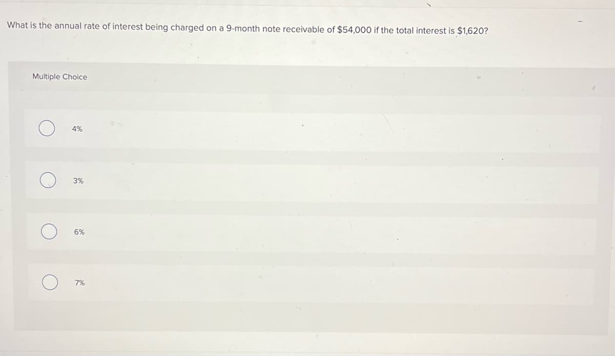 What is the annual rate of interest being charged on a 9-month note receivable of $54,000 if the total interest is $1,620?
Multiple Choice
O
4%
3%
6%
7%