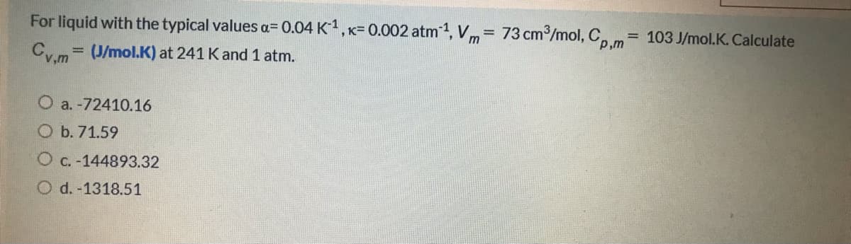 For liquid with the typical values a= 0.04 K, K= 0.002 atm1, Vm= 73 cm/mol, C, m= 103 J/mol.K. Calculate
%3D
P,m
Cy.m= (J/mol.K) at 241 K and 1 atm.
%3D
v,m
O a. -72410.16
O b. 71.59
C. -144893.32
O d. -1318.51
