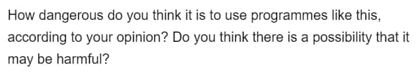 How dangerous do you think it is to use programmes like this,
according to your opinion? Do you think there is a possibility that it
may be harmful?