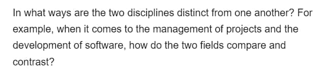 In what ways are the two disciplines distinct from one another? For
example, when it comes to the management of projects and the
development of software, how do the two fields compare and
contrast?