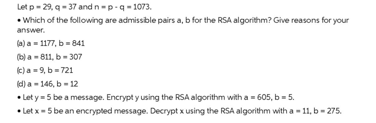 Let p = 29, q = 37 and n = p - q = 1073.
• Which of the following are admissible pairs a, b for the RSA algorithm? Give reasons for your
answer.
(a) a = 1177, b = 841
(b) a = 811, b = 307
(c) a = 9, b = 721
(d) a = 146, b = 12
• Let y = 5 be a message. Encrypt y using the RSA algorithm with a = 605, b = 5.
• Let x = 5 be an encrypted message. Decrypt x using the RSA algorithm with a = 11, b = 275.