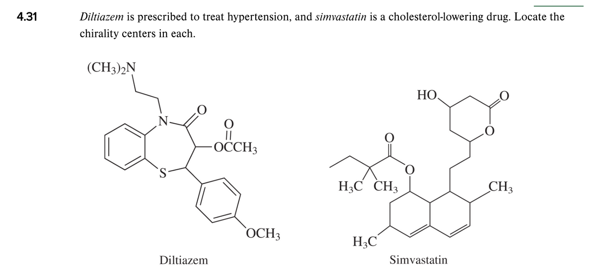 4.31
Diltiazem is prescribed to treat hypertension, and simvastatin is a cholesterol-lowering drug. Locate the
chirality centers in each.
(CH3)2N
НО,
N-
||
-ОССH,
H;C CH3
CH3
ОСНЗ
H3C
Diltiazem
Simvastatin
