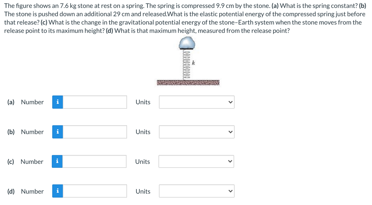 The figure shows an 7.6 kg stone at rest on a spring. The spring is compressed 9.9 cm by the stone. (a) What is the spring constant? (b)
The stone is pushed down an additional 29 cm and released.What is the elastic potential energy of the compressed spring just before
that release? (c) What is the change in the gravitational potential energy of the stone-Earth system when the stone moves from the
release point to its maximum height? (d) What is that maximum height, measured from the release point?
(a) Number
i
Units
(b) Number
Units
(c) Number
i
Units
(d) Number
i
Units
>
>
>
>

