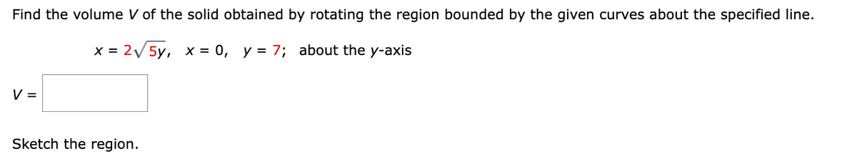 Find the volume V of the solid obtained by rotating the region bounded by the given curves about the specified line.
x = 2√√√√5y, x = 0, y = 7; about the y-axis
V =
Sketch the region.