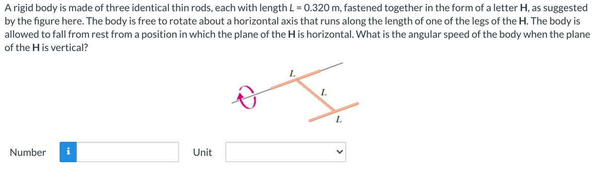 A rigid body is made of three identical thin rods, each with length L = 0.320 m, fastened together in the form of a letter H, as suggested
by the figure here. The body is free to rotate about a horizontal axis that runs along the length of one of the legs of the H. The body is
allowed to fall from rest from a position in which the plane of the H is horizontal. What is the angular speed of the body when the plane
of the H is vertical?
L.
L
Number
i
Unit
