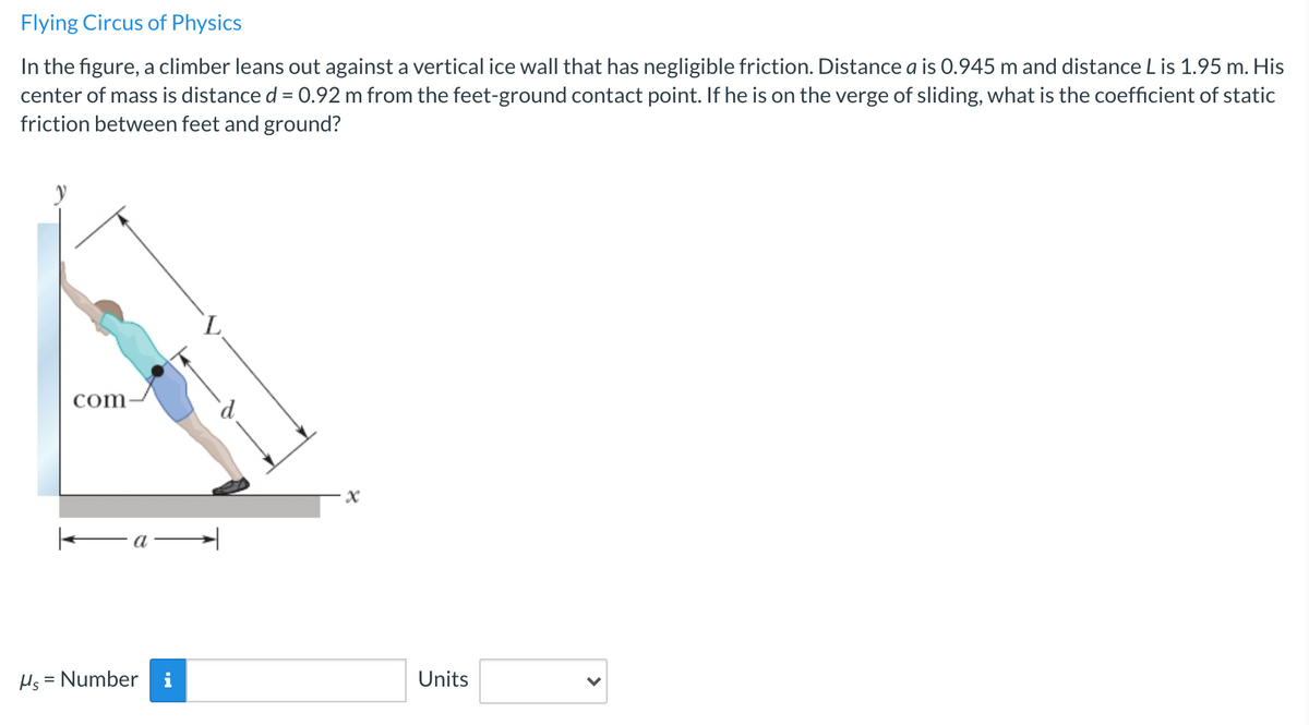 Flying Circus of Physics
In the figure, a climber leans out against a vertical ice wall that has negligible friction. Distance a is 0.945 m and distance L is 1.95 m. His
center of mass is distance d = 0.92 m from the feet-ground contact point. If he is on the verge of sliding, what is the coefficient of static
friction between feet and ground?
com
—а —
Hs = Number
i
Units
%3D
