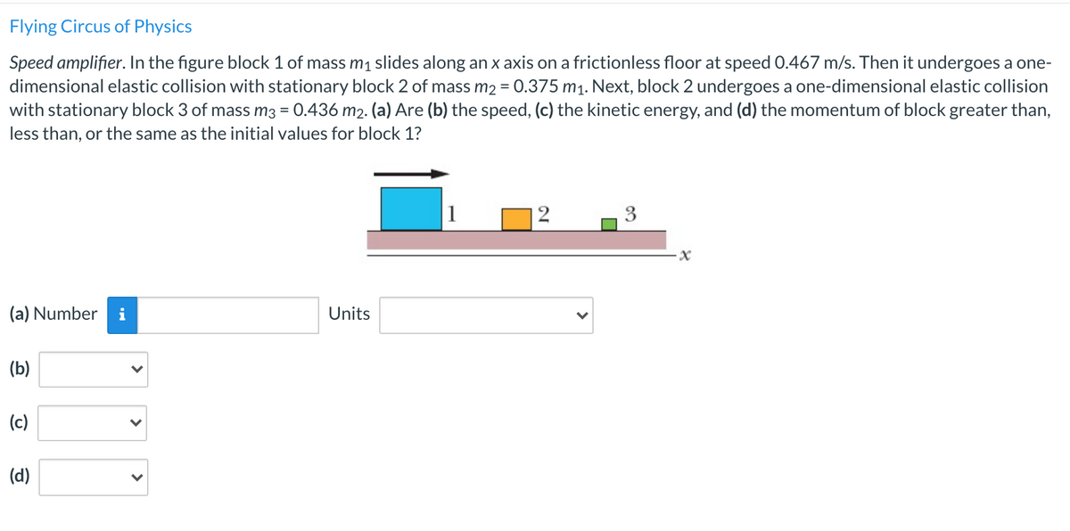 Flying Circus of Physics
Speed amplifier. In the figure block 1 of mass m1 slides along an x axis on a frictionless floor at speed 0.467 m/s. Then it undergoes a one-
dimensional elastic collision with stationary block 2 of mass m2 = 0.375 m1. Next, block 2 undergoes a one-dimensional elastic collision
with stationary block 3 of mass m3 = 0.436 m2. (a) Are (b) the speed, (c) the kinetic energy, and (d) the momentum of block greater than,
less than, or the same as the initial values for block 1?
1
2
3
(a) Number
i
Units
(b)
(c)
(d)
>
>
>
