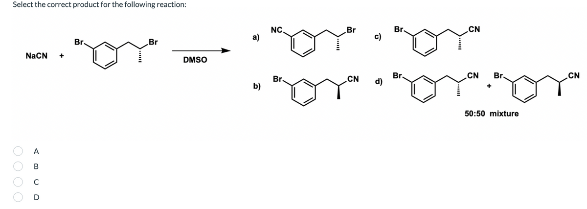 Select the correct product for the following reaction:
Br.
CN
NC.
а)
Br
c)
Br.
Br
NaCN
DMSO
Br.
d)
CN
CN
Br.
.CN
Br.
b)
50:50 mixture
A
В
C
D
