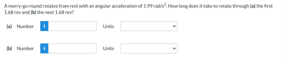 A merry-go-round rotates from rest with an angular acceleration of 1.99 rad/s?. How long does it take to rotate through (a) the first
1.68 rev and (b) the next 1.68 rev?
(a) Number
i
Units
(b) Number
i
Units
