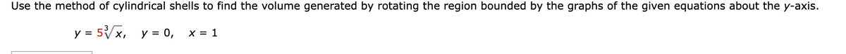 **Finding the Volume Using the Method of Cylindrical Shells**

To determine the volume generated by rotating the region bounded by the curves about the y-axis, apply the method of cylindrical shells. The equations provided for the curves are:

\[ y = 5\sqrt[3]{x}, \quad y = 0, \quad x = 1 \]

### Step-by-Step Solution:

1. **Identify the Boundaries:**
   - The first equation \( y = 5\sqrt[3]{x} \) represents a curve.
   - The second equation \( y = 0 \) represents the x-axis.
   - The third boundary \( x = 1 \) is a vertical line.

2. **Setup for the Method of Cylindrical Shells:**
   - When rotating around the y-axis, the height of each cylindrical shell is given by the function \( y = 5\sqrt[3]{x} \).
   - The radius of each cylindrical shell is \( x \).

3. **Volume of a Single Shell:**
   - The volume of a shell is given by \( 2\pi \times (\text{radius}) \times (\text{height}) \times (\text{thickness}) \).
   - The thickness here is \( dx \).
   - Thus, the volume element is \( dV = 2\pi x \cdot 5\sqrt[3]{x} \cdot dx \).

4. **Integrate to Find the Total Volume:**
   - Integrate with respect to \( x \) from 0 to 1.

   \[
   V = \int_{0}^{1} 2\pi x \cdot 5\sqrt[3]{x} \, dx
   \]

5. **Simplify the Integral:**

   \[
   V = 10\pi \int_{0}^{1} x \cdot x^{1/3} \, dx = 10\pi \int_{0}^{1} x^{4/3} \, dx
   \]

6. **Evaluate the Integral:**
   - The integral \( \int x^{4/3} \, dx \) can be evaluated using the power rule:

   \[
   \int x^{4/3} \, dx = \frac{3}{7} x^{7/3} 
   \]

