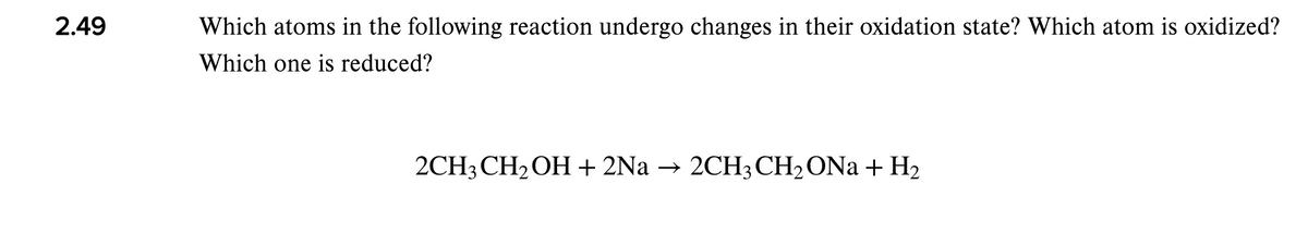 2.49
Which atoms in the following reaction undergo changes in their oxidation state? Which atom is oxidized?
Which one is reduced?
2CH3 CH2OH+2Na → 2CH3 CH2ONA + H2
