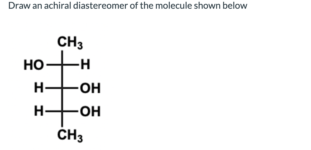 Draw an achiral diastereomer of the molecule shown below
CH3
Но
-H-
H-
OH
H-
-O-
CH3
