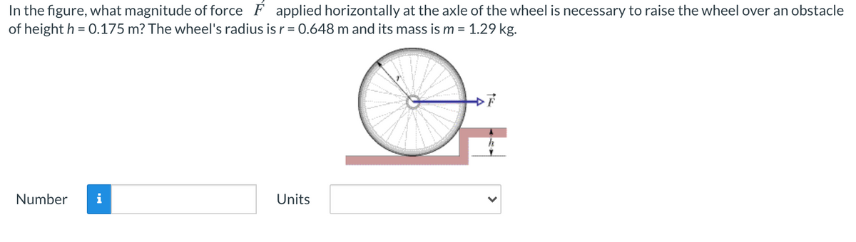 In the figure, what magnitude of force F applied horizontally at the axle of the wheel is necessary to raise the wheel over an obstacle
of height h = 0.175 m? The wheel's radius is r = 0.648 m and its mass is m = 1.29 kg.
%3D
Number
i
Units
