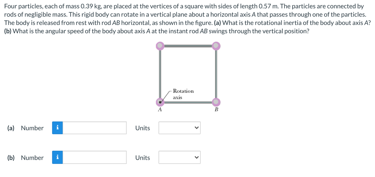 Four particles, each of mass 0.39 kg, are placed at the vertices of a square with sides of length 0.57 m. The particles are connected by
rods of negligible mass. This rigid body can rotate in a vertical plane about a horizontal axis A that passes through one of the particles.
The body is released from rest with rod AB horizontal, as shown in the figure. (a) What is the rotational inertia of the body about axis A?
(b) What is the angular speed of the body about axis A at the instant rod AB swings through the vertical position?
Rotation
аxis
A
B
(a) Number
i
Units
(b) Number
i
Units
