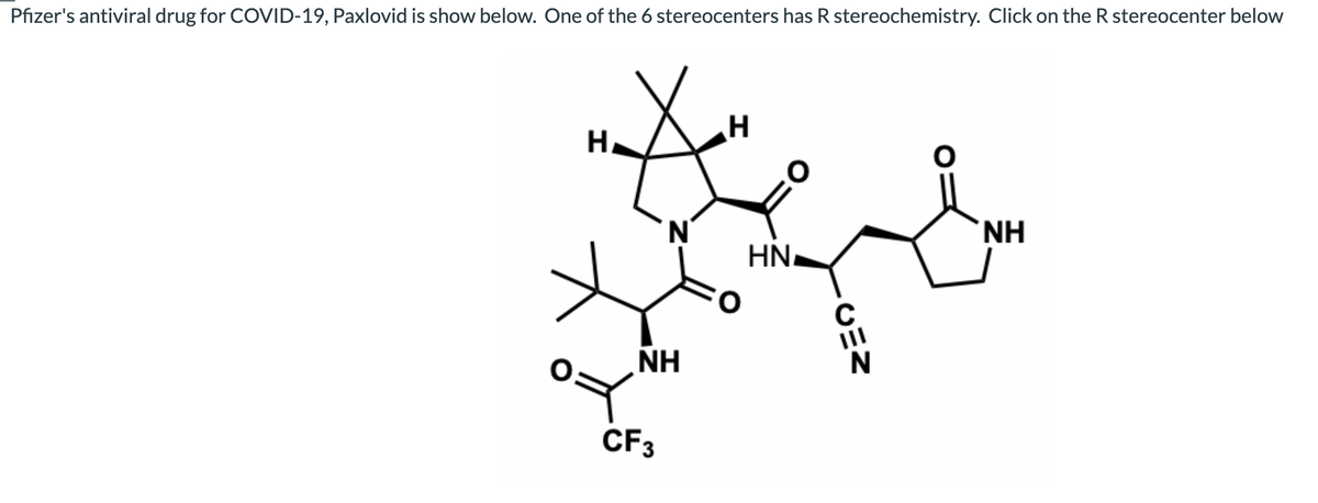 Pfizer's antiviral drug for COVID-19, Paxlovid is show below. One of the 6 stereocenters has R stereochemistry. Click on the R stereocenter below
H.
N.
HN.
II
NH
CF3
