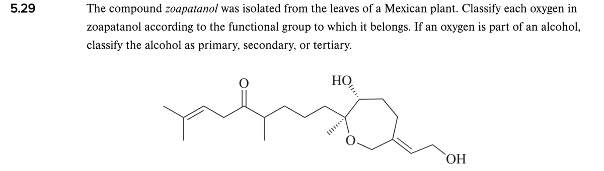 5.29
The compound zoapatanol was isolated from the leaves of a Mexican plant. Classify each oxygen in
zoapatanol according to the functional group to which it belongs. If an oxygen is part of an alcohol,
classify the alcohol as primary, secondary, or tertiary.
НО
HO,
