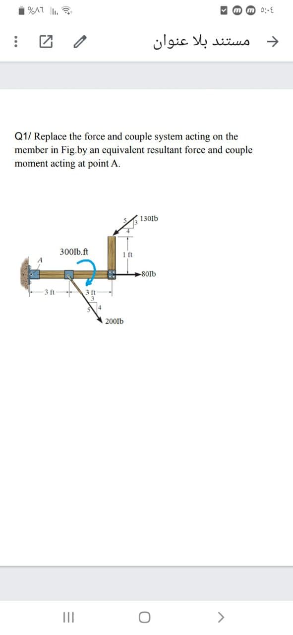 i %AT lI.
团 /
مستند بلا عنوان
->
Q1/ Replace the force and couple system acting on the
member in Fig.by an equivalent resultant force and couple
moment acting at point A.
130lb
300lb.ft
1 ft
-801b
200Ib
II
>
