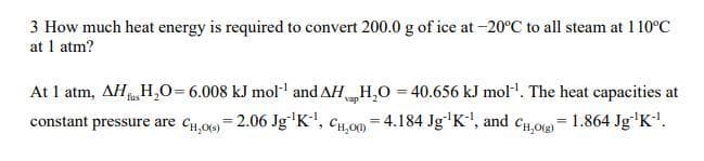 3 How much heat energy is required to convert 200.0 g of ice at -20°C to all steam at 1 10°C
at 1 atm?
At 1 atm, AH H,0=6.008 kJ mol and AH H,O = 40.656 kJ mol. The heat capacities at
constant pressure are cH,00 = 2.06 Jg'K', CH,00 = 4.184 Jg'K', and cHog = 1.864 Jg'K!.
fus
vap
