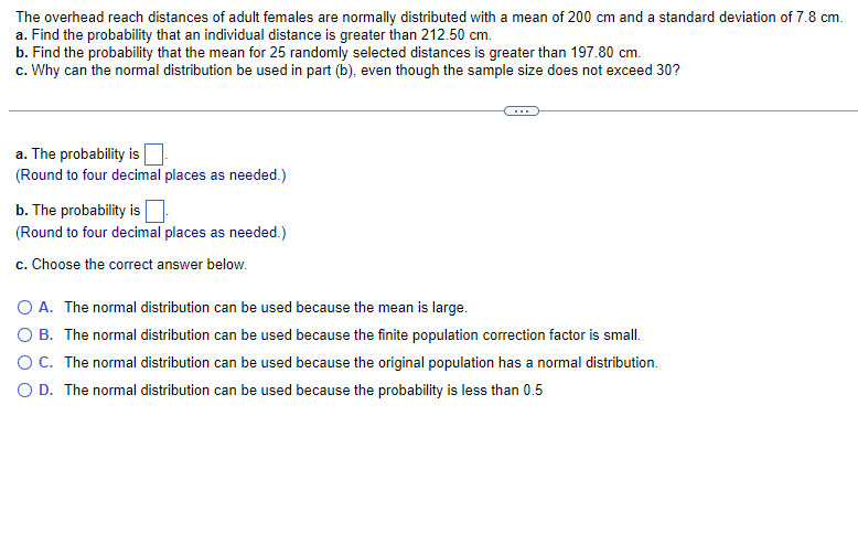 The overhead reach distances of adult females are normally distributed with a mean of 200 cm and a standard deviation of 7.8 cm.
a. Find the probability that an individual distance is greater than 212.50 cm.
b. Find the probability that the mean for 25 randomly selected distances is greater than 197.80 cm.
c. Why can the normal distribution be used in part (b), even though the sample size does not exceed 30?
a. The probability is
(Round to four decimal places as needed.)
b. The probability is
(Round to four decimal places as needed.)
c. Choose the correct answer below.
A. The normal distribution can be used because the mean is large.
O B. The normal distribution can be used because the finite population correction factor is small.
O C. The normal distribution can be used because the original population has a normal distribution.
O D. The normal distribution can be used because the probability is less than 0.5