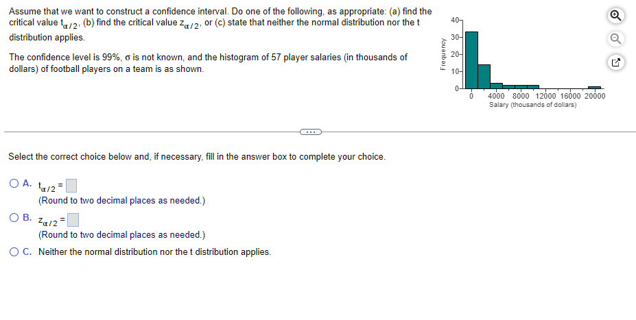 40-
Assume that we want to construct a confidence interval. Do one of the following, as appropriate: (a) find the
critical value tx/2. (b) find the critical value Zα/2, or (c) state that neither the normal distribution nor the t
distribution applies.
30-
20-
The confidence level is 99%, o is not known, and the histogram of 57 player salaries (in thousands of
dollars) of football players on a team is as shown.
10-
Select the correct choice below and, if necessary, fill in the answer box to complete your choice.
O A. ta/2=
(Round to two decimal places as needed.)
O B.
Za/2=
(Round to two decimal places as needed.)
O C. Neither the normal distribution nor the t distribution applies.
Frequency
4000 8000 12000 16000 20000
Salary (thousands of dollars)
Q