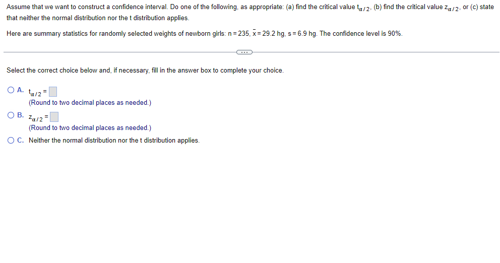 Assume that we want to construct a confidence interval. Do one of the following, as appropriate: (a) find the critical value to/2, (b) find the critical value Za/2, or (c) state
that neither the normal distribution nor the t distribution applies.
Here are summary statistics for randomly selected weights of newborn girls: n=235, x=29.2 hg, s= 6.9 hg. The confidence level is 90%.
C
Select the correct choice below and, if necessary, fill in the answer box to complete your choice.
OA. t₁/2 =
(Round to two decimal places as needed.)
O B.
Za/2=
(Round to two decimal places as needed.)
O C. Neither the normal distribution nor the t distribution applies.