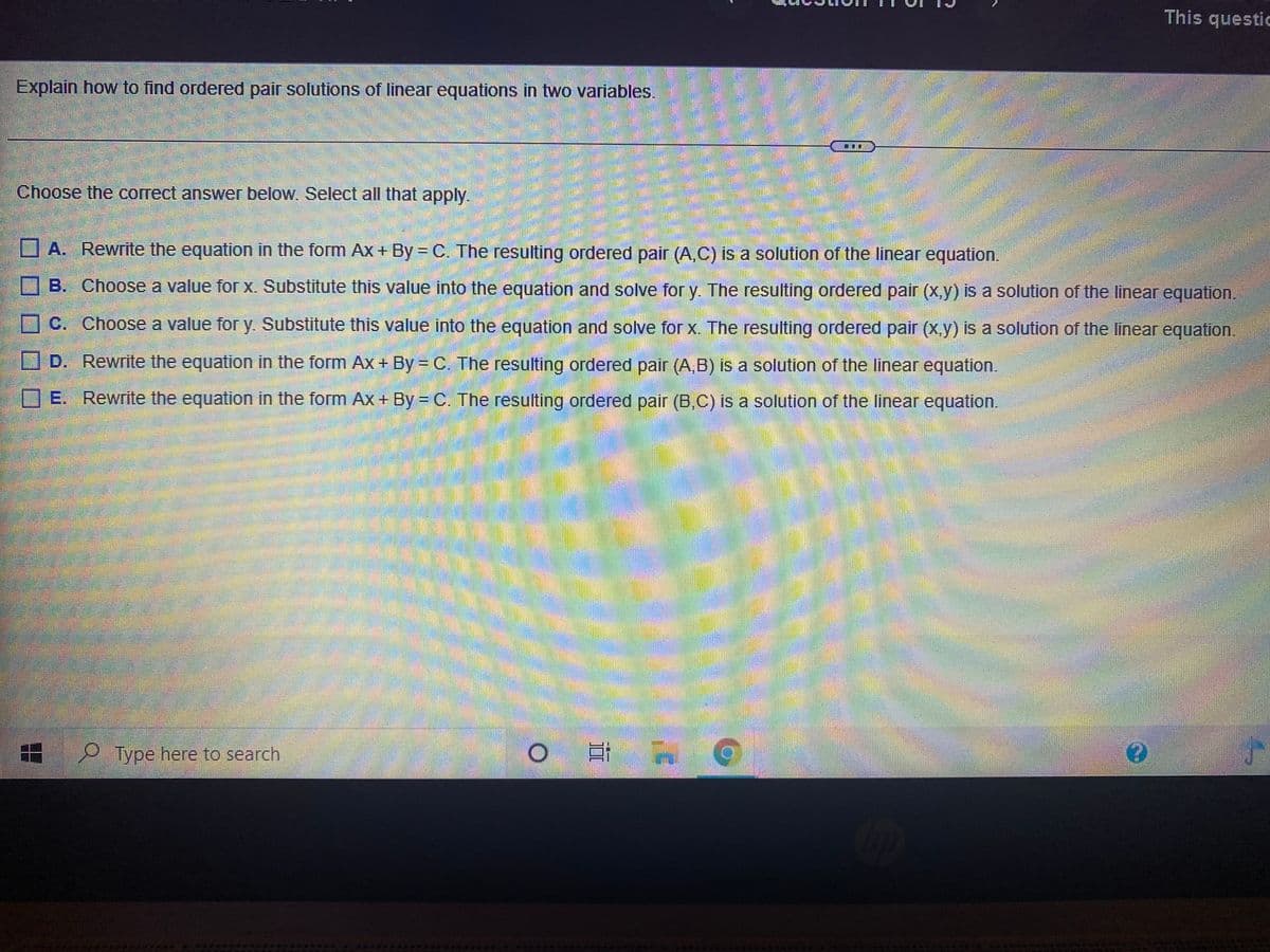 This questic
Explain how to find ordered pair solutions of linear equations in two variables.
Choose the correct answer below. Select all that apply.
A. Rewrite the equation in the form Ax+ By = C. The resulting ordered pair (A.C) is a solution of the linear equation.
O B. Choose a value forX. Substitute this value into the equation and solve for y. The resulting ordered pair (X,y) is a solution of the linear equation.
C. Choose a value for y. Substitute this value into the equation and solve for x. The resulting ordered pair (x.y) is a solution of the linear equation.
OD. Rewrite the equation in the form Ax + By = C. The resulting ordered pair (A,B) is a solution of the linear equation.
DE. Rewrite the equation in the form Ax+ By = C. The resulting ordered pair (B,C) is a solution of the linear equation.
%3D
P Type here to search
II
