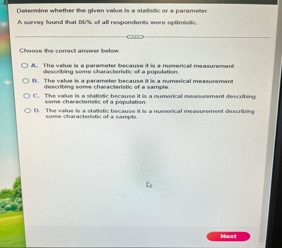 Determine whether the given value is a statistic or a parameter.
A survey found that 86% of all respondents were optimistic.
Choose the correct answer below.
O A. The value is a parameter because it is a numerical measurement
describing some characteristic of a population.
O B. The value is a parameter because it is a numerical measurement
describing some characteristic of a sample.
OC. The value is a statistic because it is a numerical measurement describing
some characteristic of a population.
O D. The value is a statistic because it is a numerical measurement describing
some characteristic of a sample.
Next
