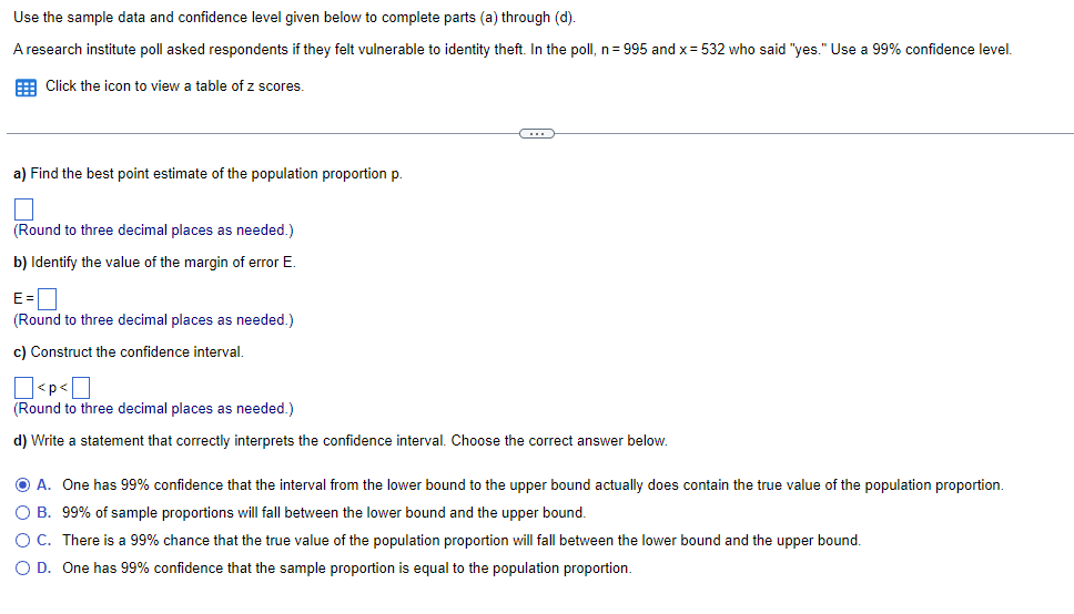 **Using Sample Data and Confidence Levels to Estimate Population Parameters**

**Context:**
Use the sample data and confidence level given below to complete parts (a) through (d).

A research institute poll asked respondents if they felt vulnerable to identity theft. In the poll, \( n = 995 \) and \( x = 532 \) who said "yes." Use a 99% confidence level.

[Click the icon to view a table of z scores.]

---

**Instructions and Calculations:**

**a) Find the best point estimate of the population proportion \( p \).**

\[ 
\text{(Round to three decimal places as needed)}
\]
[Input box]

**b) Identify the value of the margin of error \( E \).**

\[ 
E = 
\]
\[ 
\text{(Round to three decimal places as needed)}
\]
[Input box]

**c) Construct the confidence interval.**

\[ 
< p < 
\]
\[ 
\text{(Round to three decimal places as needed)}
\]
[Left input box] - [Right input box]

**d) Write a statement that correctly interprets the confidence interval. Choose the correct answer below.**

- A. One has 99% confidence that the interval from the lower bound to the upper bound actually does contain the true value of the population proportion.
- B. 99% of sample proportions will fall between the lower bound and the upper bound.
- C. There is a 99% chance that the true value of the population proportion will fall between the lower bound and the upper bound.
- D. One has 99% confidence that the sample proportion is equal to the population proportion.

[Option A is selected]

---

**Explanation of Concepts in the Example:**
- **Point Estimate:** This is the best single estimate of the population proportion, calculated as \( \hat{p} = \frac{x}{n} \).
- **Margin of Error (E):** This value determines the range around the point estimate in which the true population proportion is likely to lie.
- **Confidence Interval:** This interval (between lower and upper bounds) provides a range of values which, with a certain level of confidence (in this case, 99%), contains the true population proportion.
- **Interpretation of Confidence Interval:** Understanding what the confidence interval means helps in making informed conclusions about the population based on sample data. 

Use this process to estimate population parameters