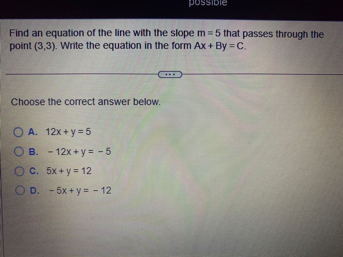 possible
Find an equation of the line with the slope m 5 that passes through the
point (3,3). WWrite the equation in the form Ax+ By =C,
灣券
Choose the correct answer below.
A. 12x+y 5
B.- - 5
12x+y%3D
eC. 5x+y= 12
O.D. -5x+y=- 12
