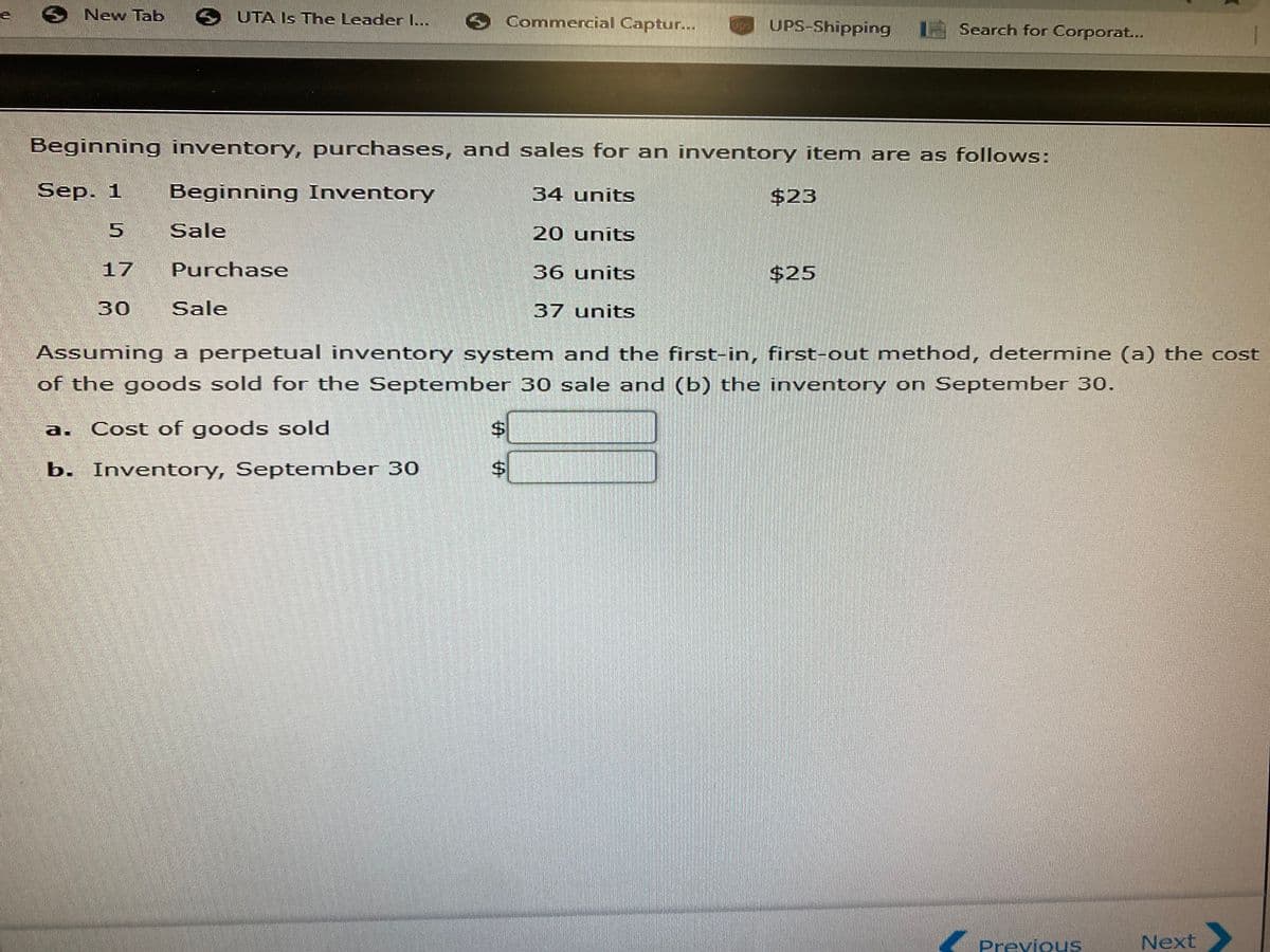 O New Tab UTA Is The Leader I...
O Commercial Captur...
UPS-Shipping Search for Corporat...
Beginning inventory, purchases, and sales for an inventory item are as follows:
Sep. 1
Beginning Inventory
34 units
$23
Sale
20 units
17
Purchase
36 units
$25
30
Sale
37 units
Assuming a perpetual inventory system and the first-in, first-out method, determine (a) the cost
of the goods sold for the September 30 sale and (b) the inventory on September 30.
a. Cost of goods sold
%$4
b. Inventory, September 30
$4
Previous
Next
%24
%24
