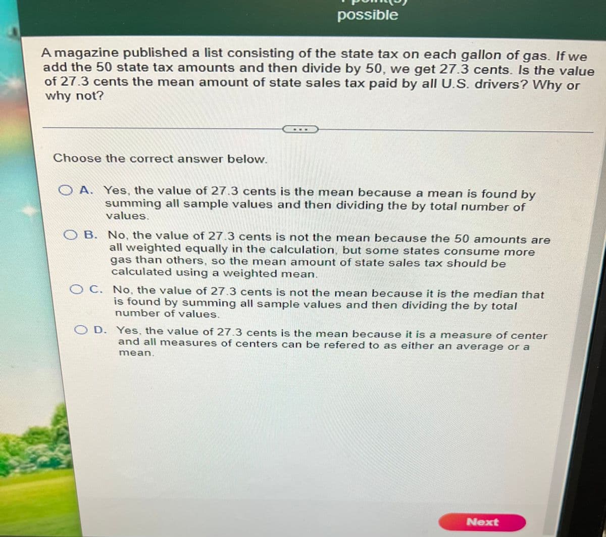 possible
A magazine published a list consisting of the state tax on each gallon of gas. If we
add the 50 state tax amounts and then divide by 50, we get 27.3 cents. Is the value
of 27.3 cents the mean amount of state sales tax paid by all U.S. drivers? Why or
why not?
Choose the correct answer below.
O A. Yes, the value of 27.3 cents is the mean because a mean is found by
summing all sample values and then dividing the by total number of
values.
O B. No, the value of 27.3 cents is not the mean because the 50 amounts are
all weighted equally in the calculation, but some states consume more
gas than others, so the mean amount of state sales tax should be
calculated using a weighted mean.
OC. No, the value of 27.3 cents is not the mean because it is the median that
is found by summing all sample values and then dividing the by total
number of values.
O D. Yes, the value of 27.3 cents is the mean because it is a measure of center
and all measures of centers can be refered to as either an average or a
mean.
Next
