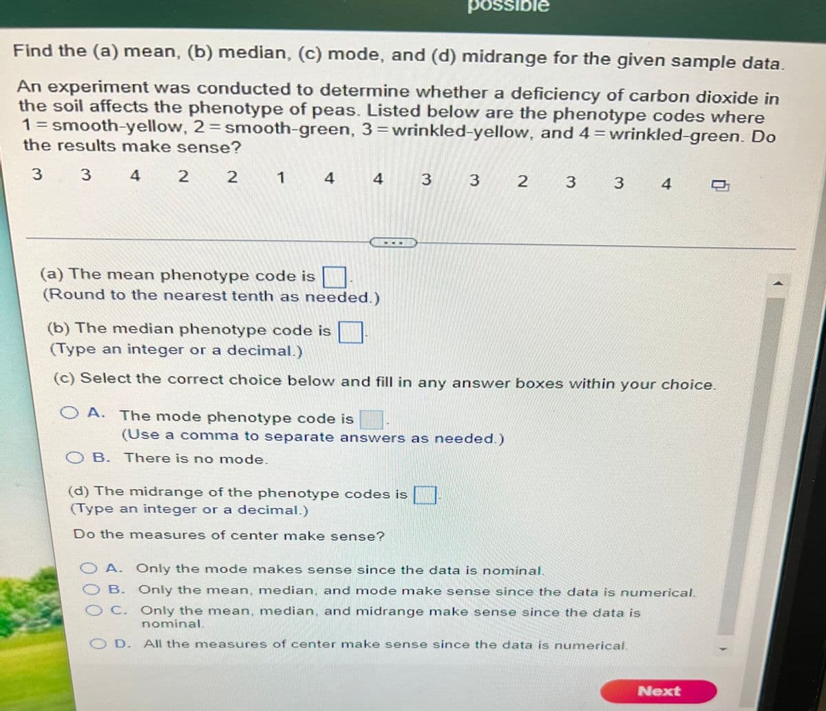 ussod
Əjgissod
Find the (a) mean, (b) median, (c) mode, and (d) midrange for the given sample data.
An experiment was conducted to determine whether a deficiency of carbon dioxide in
the soil affects the phenotype of peas. Listed below are the phenotype codes where
1= smooth-yellow, 2=smooth-green, 3=wrinkled-yellow, and 4 = wrinkled-green. Do
the results make sense?
3 3 4 2 2
3 2 3 3 4
1 4
4
(a) The mean phenotype code is
(Round to the nearest tenth as needed.)
(b) The median phenotype code is
(Type an integer or a decimal.)
(c) Select the correct choice below and fill in any answer boxes within your choice.
O A. The mode phenotype code is
(Use a comma to separate answers as needed.)
O B. There is no mode.
(d) The midrange of the phenotype codes is
(Type an integer or a decimal.)
Do the measures of center make sense?
A. Only the mode makes sense since the data is nominal.
O B. Only the mean, median, and mode make sense since the data is numerical.
C. Only the mean, median. and midrange make sense since the data is
nominal.
D. All the measures of center make sense since the data is numericalL
Next
000 0
