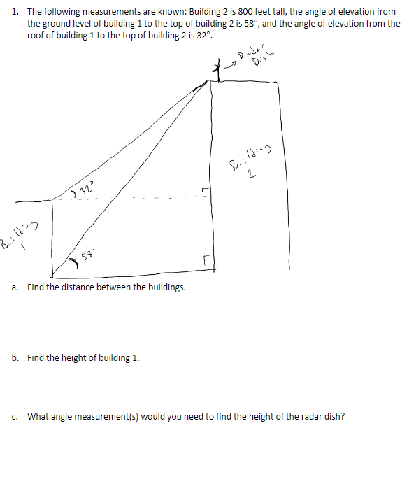 1. The following measurements are known: Building 2 is 800 feet tall, the angle of elevation from
the ground level of building 1 to the top of building 2 is 58°, and the angle of elevation from the
roof of building 1 to the top of building 2 is 32°.
Radar
Dish
Building
Bonilding
a. Find the distance between the buildings.
b. Find the height of building 1.
c. What angle measurement(s) would you need to find the height of the radar dish?
