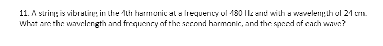 11. A string is vibrating in the 4th harmonic at a frequency of 480 Hz and with a wavelength of 24 cm.
What are the wavelength and frequency of the second harmonic, and the speed of each wave?
