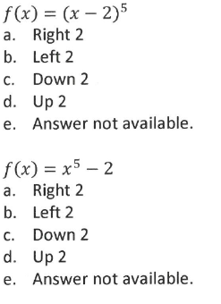 f(x) = (x – 2)5
a. Right 2
b. Left 2
c. Down 2
d. Up 2
e. Answer not available.
f(x) = x5 – 2
a. Right 2
b. Left 2
c. Down 2
d. Up 2
e. Answer not available.
