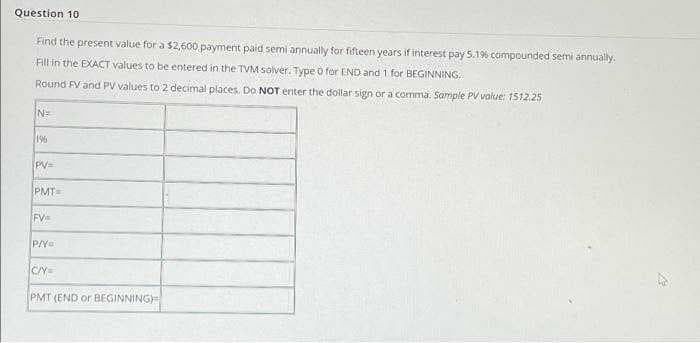 Question 10
Find the present value for a $2,600 payment paid semi annually for fifteen years if interest pay 5.196 compounded semi annually.
Fill in the EXACT values to be entered in the TVM solver. Type o for END and 1 for BEGINNING:
Round FV and PV values to 2 decimal places. Do NOT enter the dollar sign or a comma. Sample PV value: 1512.25
196
PV=
PMT=
FV
CY=
PMT (END or BEGINNING
