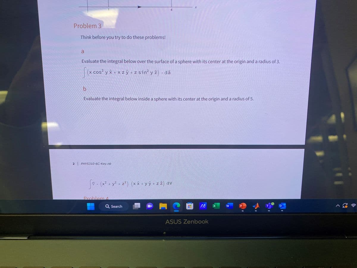 Problem 3
Think before you try to do these problems!
a
Evaluate the integral below over the surface of a sphere with its center at the origin and a radius of 3.
[(x cos² y x + xz y + z sin² y 2). da
b
Evaluate the integral below inside a sphere with its center at the origin and a radius of 5.
2 | PHYS310-6C-Key.nb
Đi . (x² + y² + z²) (xx+yŷ + z 2) dv
Problem 4
Q Search
?
ASUS Zenbook
X
W
P
^ S