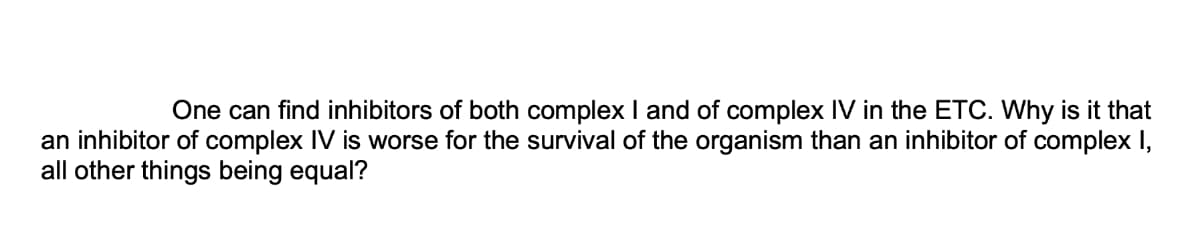 One can find inhibitors of both complex I and of complex IV in the ETC. Why is it that
an inhibitor of complex IV is worse for the survival of the organism than an inhibitor of complex I,
all other things being equal?
